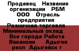 Продавец › Название организации ­ РБМ, ООО › Отрасль предприятия ­ Розничная торговля › Минимальный оклад ­ 1 - Все города Работа » Вакансии   . Адыгея респ.,Адыгейск г.